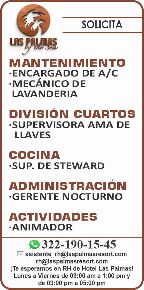 anuncio de SOLICITA
MANTENIMIENTO
-ENCARGADO DE A/c
-MECÁNICO DE
LAVANDERIA
DIVISIóN CUARTOS
-SUPERVISORA AMA DE
LLAVES
COCINA
-SUP. DE STEWARD
ADMINISTRACIÓN
-GERENTE NOCTURNO
ACTIVIDADES
-ANIMADOR
322-190-15-45
rh@laspalmasresort.com
i Te esperamos en RH de Hotel Las Palmas!
Lunes a Viernes de 09:00 am a 1:00 pm y
de 03:00 pm a 05:00 pm