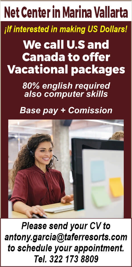 anuncio de Net Center in Marina Vallarta
ilf interested in making US Dollars!
We call U.S and
Canada to offer
Vacational packages
80% english required
also computer skills
Base pay + Comission
Please send your CV to
antony.garcia@taferresorts.com
to schedule your appointment.
Tel. 322 173 8809