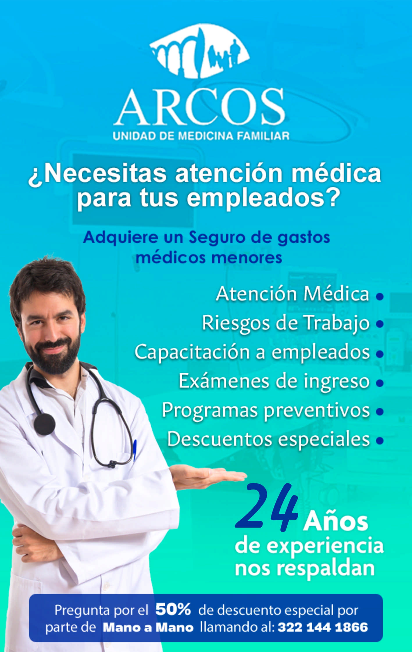 anuncio de
ARCOS
UNIDAD DE MEDICINA FAMILIAR
¿Necesitas atención médica
para tus empleados?
Adquiere un Seguro de gastos
médicos menores
Atención Médiçpo, -
Riesgos de Trabajo'*
Capacitación a empleadosã
Exámenesade.ingresoo
Pregramaspreyen.tjvoso
-Descuentos-esppcialeso
Años
de experiencia
nos respaldan
Pregunta por el 50% de descuento especial por
parte de Mano a Mano llamando al: 3221441866