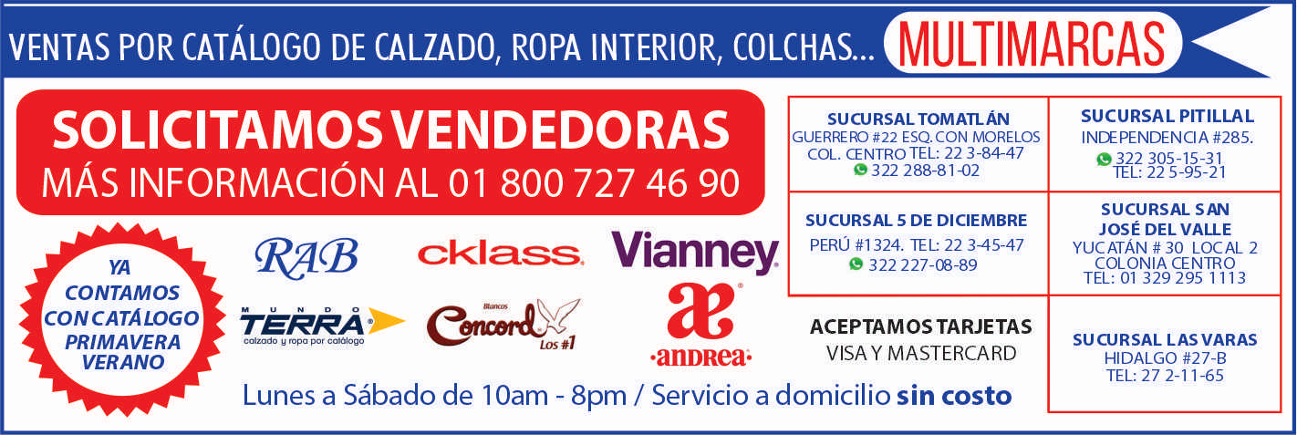 anuncio de Multimarcasventas por catAlogo de calzado, ropa interior, colchas...solicitamos vendedorasmAs informaciOn al 01 800 727 46 90sucursal tomatlAnguerrero esq. con moreloscol. centro tel: 22 3-84-47322 288-81-02sucursal 5 de diciembrevianney.perU #1324. 22 345-47cklass.322227-08-89yacontamosconcatAlogoprimaveraverano?andrea;aceptamos tarjetasvisa y mastercardsucursal pitillalindependencia #285.322 305-15-31ie-l: 22 5-95-21sucursal sanjosE del valleyucatAn # 30 local 2colonia centrotel: 01 329 295 1113sucursal las varashidalgo #27-btel: 27 2-11-65lunes a sabado de 1 oam - 8pm / servicio a domicilio sin costo