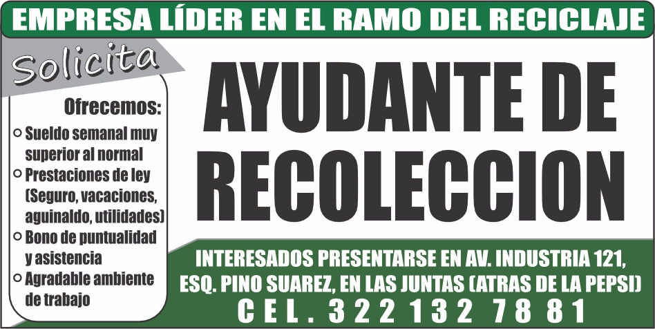 anuncio de Empresa lIder en el ramo del reciclajeofrecemos:o sueldo semanal muysuperior al normalo prestaciones de ley(seguro, vacaciones,aguinaldo, utilidades)o bono de puntualidady asistenciao agradable ambientede trabajoayudante derecoleccioninteresados presentarse en av. industria 121,esq. pino suarez, en las juntas (atras de la pepsi)cel. 322132 7881