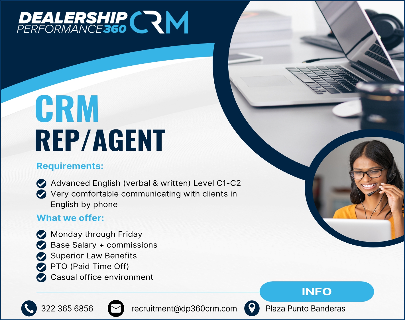 anuncio de DEALERSHIP
CRM
REP/AGENT
Requirements:
e Advanced English (verbal & written) Level Cl-C2
e Very comfortable communicating with clients in
English by phone
What we offer:
e Monday through Friday
e Base Salary + commissions
Superior Law Benefits
e PTO (Paid Time Off)
e Casual office environment
322 365 6856
recruitment@dp360crm.com
INFO
Plaza Punto Banderas
