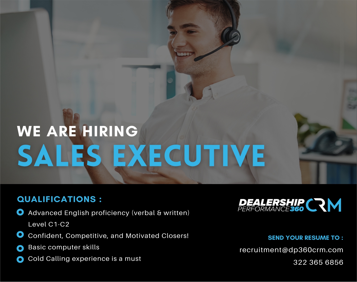 anuncio de WE ARE HIRING
SALES EXECUTIVE
QUALIFICATIONS :
O
O
Advanced English proficiency (verbal 6 written)
Level Cl-C2
Confident, Competitive, and Motivated Closers!
Basic computer skills
Cold Calling experience is a must
DEALERSHIP R
SEND YOUR RESUME TO :
recruitment@dp360crm.com
322 365 6856
