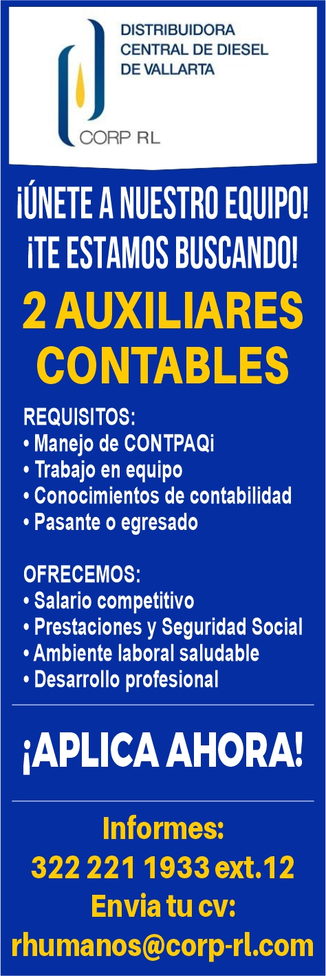 anuncio de DISTRIBUIDORA
CENTRAL DE DIESEL
DE VALLARTA
CORP RL
iljNETE A NUESTRO EQUIPO!
iTE ESTAMOS BUSCANDO!
2 AUXILIARES
CONTABLES
REQUISITOS:
, Manejo de CONTPAQi
• Trabajo en equipo
• Conocimientos de contabilidad
• Pasante o egresado
OFRECEMOS:
• Salario competitivo
• Prestaciones y Seguridad Social
• Ambiente laboral saludable
• Desarrollo profesional
iAPLlCAAHORA!
Informes:
322 221 1933 ext.12
Envia tu cv:
rhumanos@corp-rl.com
