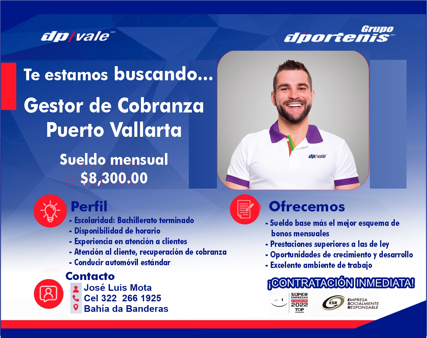 anuncio de vale
Te estamos buscando...
Gestor de Cobranza
Puerto Vallarta
Sueldo mensual
hEf
9,300.oo
• Escolaridad: Bachillerato terminado
• Disponibilidad de horario
• Experiencia en atención a clientes
• Atención al cliente, recuperación de cobranza
• Conducir automóvil estándar
Contacto
José Luis Mota
Cel 322 266 1925
Bahía da Banderas
Grupo
dD/va/e-
Ofrecemos
• Sueldo base más el meior esquema de
bonos mensuales
• Prestaciones superiores a las de ley
• Opoñmidades de crecimiento y desarrollo
• Excelente ambiente de trabaio
iC@NTRATACIÓN INMEDIATA!
SUPER
EMPRESAS
2022
EMPRESA
ESR SOCIALMENTE
RESPONSABLE
