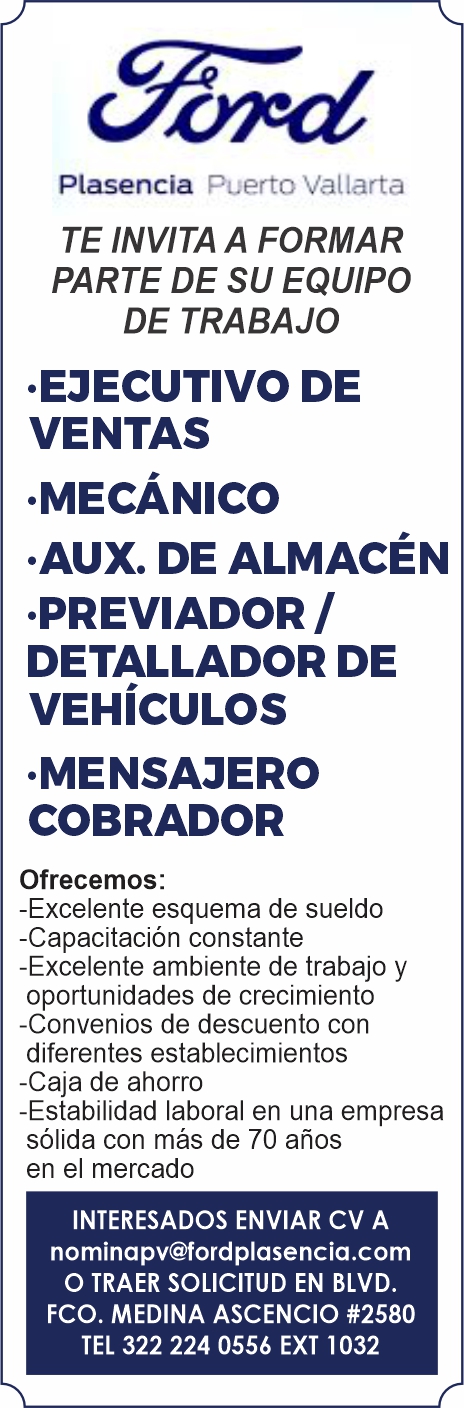 anuncio de Plasencia
Puerto Vallarta
TE INVITA A FORMAR
PARTE DE SU EQUIPO
DE TRABAJO
.EJECUTIVO DE
VENTAS
.MECÁNICO
AUX. DE ALMACÉN
.PREVIADOR /
DETALLADOR DE
VEHÍCULOS
.MENSAJERO
COBRADOR
Ofrecemos:
-Excelente esquema de sueldo
-Capacitación constante
-Excelente ambiente de trabajo y
oportunidades de crecimiento
-Convenios de descuento con
diferentes establecimientos
-Caja de ahorro
-Estabilidad laboral en una empresa
sólida con más de 70 años
en eI mercado
INTERESADOS ENVIAR CV A
nominapv@fordplasencia.com
O TRAER SOLICITUD EN BLVD.
FCO. MEDINA ASCENCIO #2580
TEL 322 224 0556 EXT 1032
