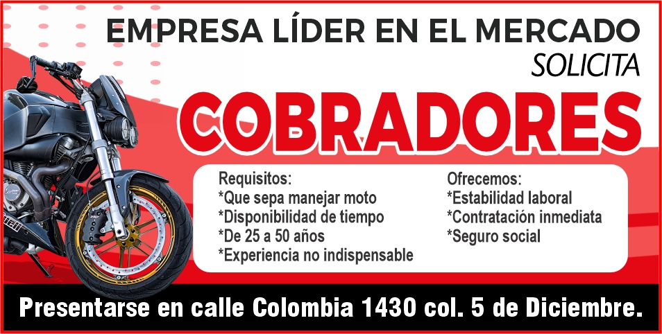 anuncio de EMPRESA LíDER EN EL MERCADO
SOLICITA
COBRADORES
Requisitos:
*Que sepa manejar moto
*Disponibilidad de tiempo
*De 25 a 50 años
*Experiencia no indispensable
Ofrecemos:
*Estabilidad laboral
*Contratación inmediata
*Seguro social
Presentarse en calle Colombia 1430 col. 5 de Diciembre.
