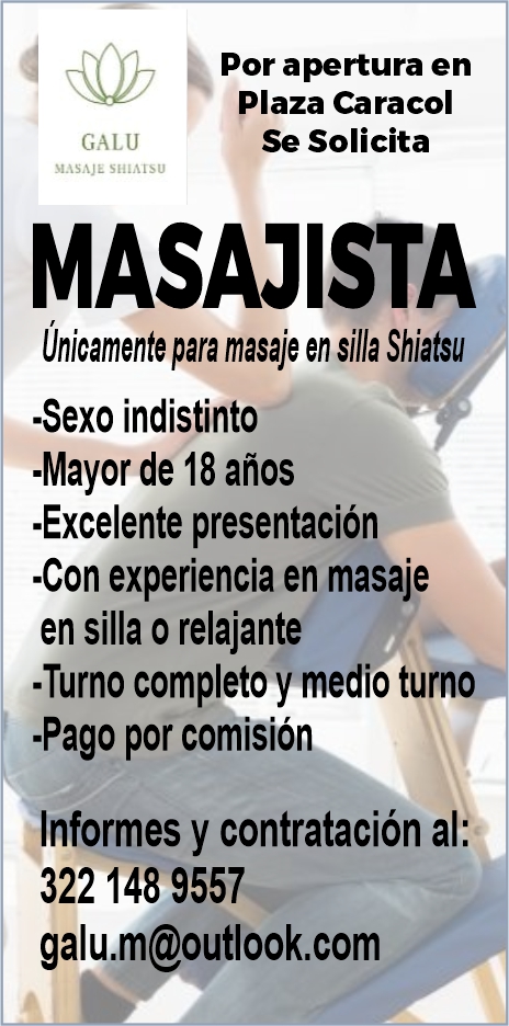 anuncio de Por apertura en
Plaza Caracol
Se Solicita
GALU
MASAJE SHIA1sU
MASAJISTA
Unicamente para masaje en silla Shiatsu
-Sexo indistinto
-Mayor de 18 años
-Excelente presentación
-Con experiencia en masaje
en silla o relajante
-Turno completo y medio turno
-Pago por comisión
«Informes y contratación al:
322 148 9557
galu.m@outlook.com
