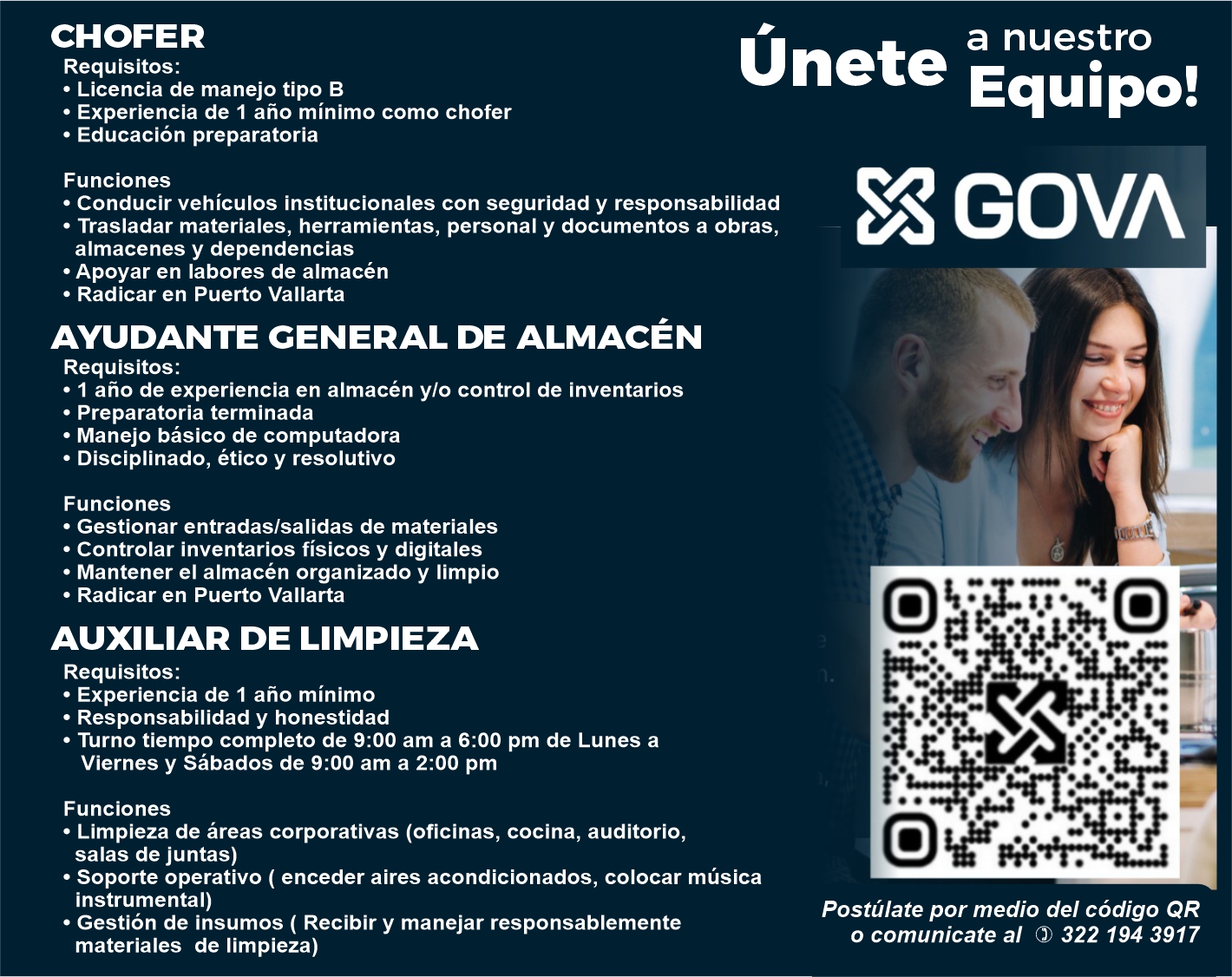 anuncio de • Conducir vehículos institucionales con seguridad y responsabilidad
• Trasladar materiales, herramientas, personal y documentos a obras,
almacenes y dependencias
• Apoyar en labores de almacén
• Radicar en Puerto Vallarta
AYUDANTE CENERAL DE ALMACÉN
Requisitos:
• I año de experiencia en almacén ylo control de inventarios
• Preparatoria terminada
• Manejo básico de computadora
• Disciplinado, ético y resolutivo
Funciones
• Gestionar entradas/salidas de materiales
• Controlar inventarios físicos y digitales
• Mantener eI almacén organizado y limpio
• Radicar en Puerto Vallarta
AUXILIAR DE LIMPIEZA
Requisitos:
• Experiencia de 1 año mínimo
• Responsabilidad y honestidad
• Turno tiempo completo de 9:00 am a 6:00 pm de Lunes a
Viernes y Sábados de 9:00 am a 2:00 pm
Funciones
• Limpieza de áreas corporativas (oficinas, cocina, auditorio,
salas de juntas)
• Soporte operativo ( enceder aires acondicionados, colocar música
instrumental)
• Gestión de insumos ( Recibir y manejar responsablemente
materiales de limpieza)
Únete
CHOFER
a nuestro
Requisitos:
Equipo!
• Licencia de manejo tipo B
• Experiencia de 1 año mínimo como chofer
• Educación preparatoria
Funciones
2
Postúlate por medio del código QR
o comunicate al 0) 322 194 3917

