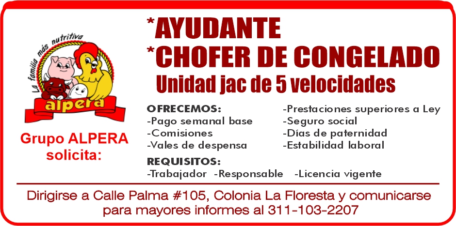 anuncio de *AYUDANTE
*CHOFER DE CONGELADO
Unidad jac de 5 velocidades
•ãpctd
OFRECEMOS:
-Pago semanal base
-Comisiones
Grupo ALPERA
-Vales de despensa
solicita:
REQUISITOS:
-Prestaciones superiores a Ley
-Seguro social
-Días de paternidad
-Estabilidad laboral
-Trabaiador -Responsable -Licencia vigente
Dirigirse a Calle Palma #105, Colonia La Floresta y comunicarse
para mayores informes al 311-103-2207