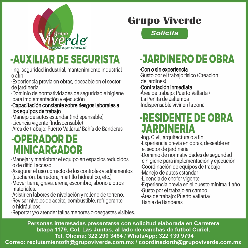 anuncio de Grupo Viverde
rae
s por naturaleza"
-AUXILIAR DE SECURISTA
•lng. seguridad industrial, mantenimiento industrial
o afin
•Experiencia previa en obras, deseable en el sector
de jardinería
Dominio de normatividades de seguridad e higiene
para implementación y ejecución
Capacitación constante sobre riesgos laborales a
los equipos de trabajo
•Manejo de autos estándar (Indispensable)
•Licencia vigente (Indispensable)
•Area de trabajo: Puerto Vallarta/ Bahía de Banderas
-OPERADOR DE
MINICARCADOR
'Manejar y maniobrar eI equipo en espacios reducidos
o de dificil acceso
Asegurar el uso correcto de los controles y aditamentos
(cucharón, barredora, martillo hidráulico, etc.)
•Mover tierra, grava, arena, escombro, abono u otros
materiales.
Asistir en labores de nivelación y relleno de terreno.
'Revisar niveles de aceite, combustible, refrigerante
e hidráulicos.
Solicita
-JARDINERO DE OBRA
•Con o sin experiencia
Gusto por eI trabajo fisico (Creación
de jardines)
Contratación inmediata
•Area de trabajo: Puerto Vallarta /
La Peñita de Jaltemba
•lndispensable vivir en la zona
-RESIDENTE DE OBRA
JARDINERIA
•lng. Civil, arquitectura o a fin
•Experiencia previa en obras, deseable en
eI sector de jardinería
Dominio de normatividades de seguridad
e higiene para implementación y ejecución
Coordinación de equipos de trabajo
•Manejo de autos estándar
•Licencia de chofer vigente
•Experiencia previa en el puesto minima 1 año
Gusto por eI trabajo en campo
•Area de trabajo: Puerto Vallarta/
Bahía de Banderas
•Reportar y/o atender fallas menores o desgastes visibles.
Personas interesadas presentarse con solicitud elaborada en Carretera
Ixtapa 1179, Col. Las Juntas, al lado de canchas de futbol Curiel.
Tel. Oficina: 322 290 3464 1 WhatsApp: 322 139 9794
Correo: reclutamientoth@grupoviverde.com.mx I coordinadorth@grupoviverde.com.mx
