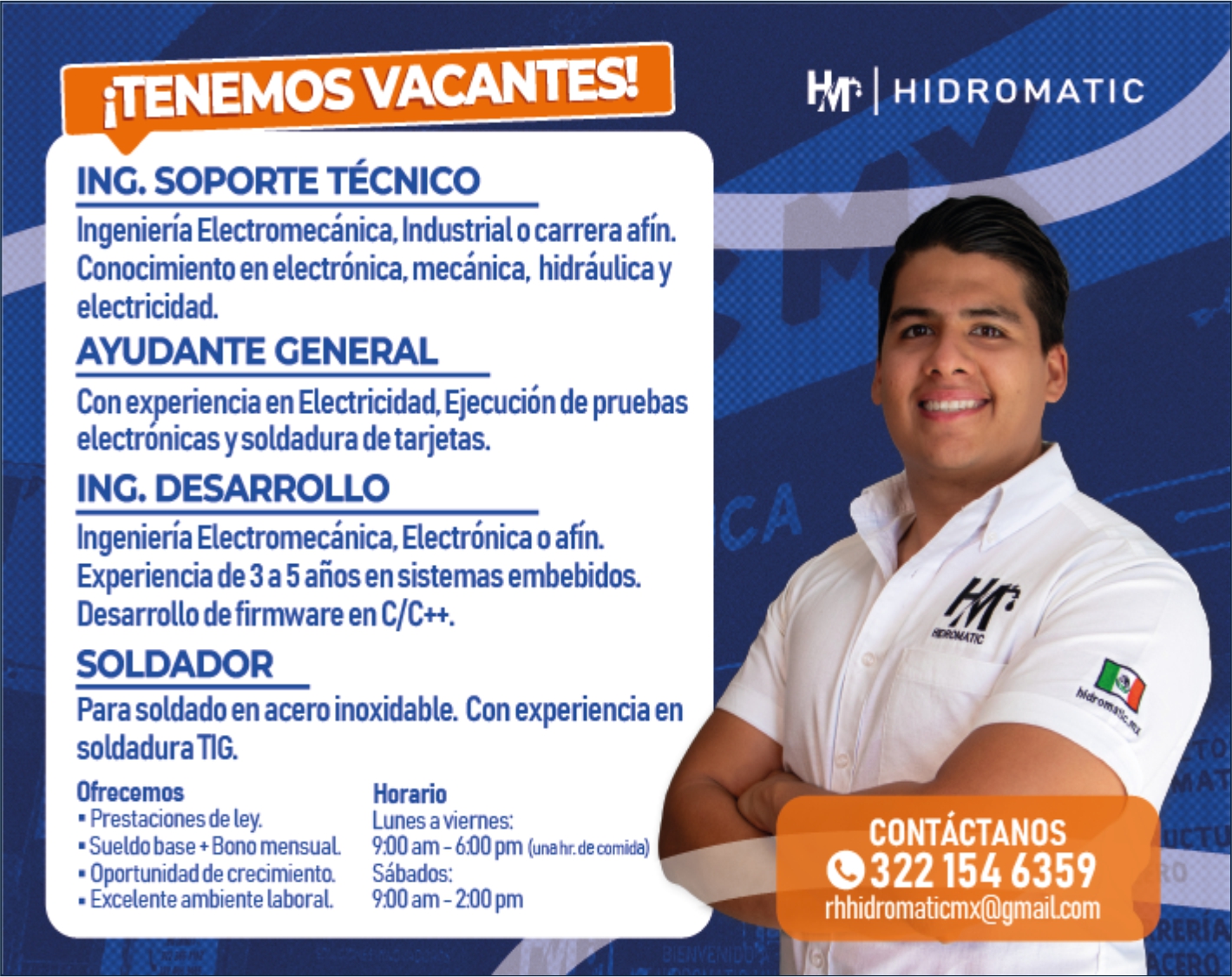 anuncio de iTENEMOSVACANTES!
ING. SOPORTE TÉCNICO
Ingeniería Electromecánica, Industrial o carrera afín.
Conocimiento en electrónica, mecánica, hidráulica y
electricidad.
AYUDANTE GENERAL
Con experiencia en Electricidad, Ejecución de pruebas
electronicas y soldadura de tarjetas.
ING. DESARROLLO
Ingeniería Electromecánica, Electrónica o afn.
Experiencia de 3 a 5 años en sistemas embebidos.
Desarrollo de firmware en C/C++.
SOLDADOR
Para soldado en acero inoxidable. Con experiencia en
soldadura TIB
Ofrecemos
• Prestaciones de ley.
• Sueldo base + Bono mensual
• Oportunidad de crecimientQ
• Excelente ambiente laboral
Horario
Lunes a viernes:
900 am- 600 pm (unahr.decomida)
Sábados:
900 am -200 pm
HIDROMATIC
CONTÁCTANOS
0322154 6359
rhhidromaticmx@gmailcom
