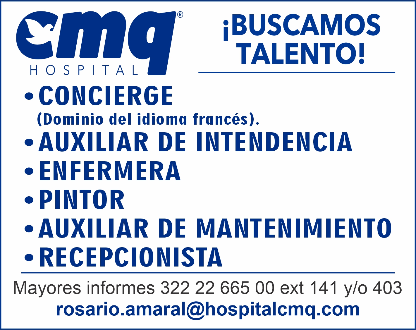 anuncio de cmq
iBUSCAMOS
TALENTO!
•CONCIERGE
(Dominio del idioma francés).
.AUXILIAR DE INTENDENCIA
• ENFERMERA
PINTOR
.AUXILIAR DE MANTENIMIENTO
RECEPCIONISTA
Mayores informes 322 22 665 OO ext 141 y/0 403
rosario.amaral@hospitalcmq.com
