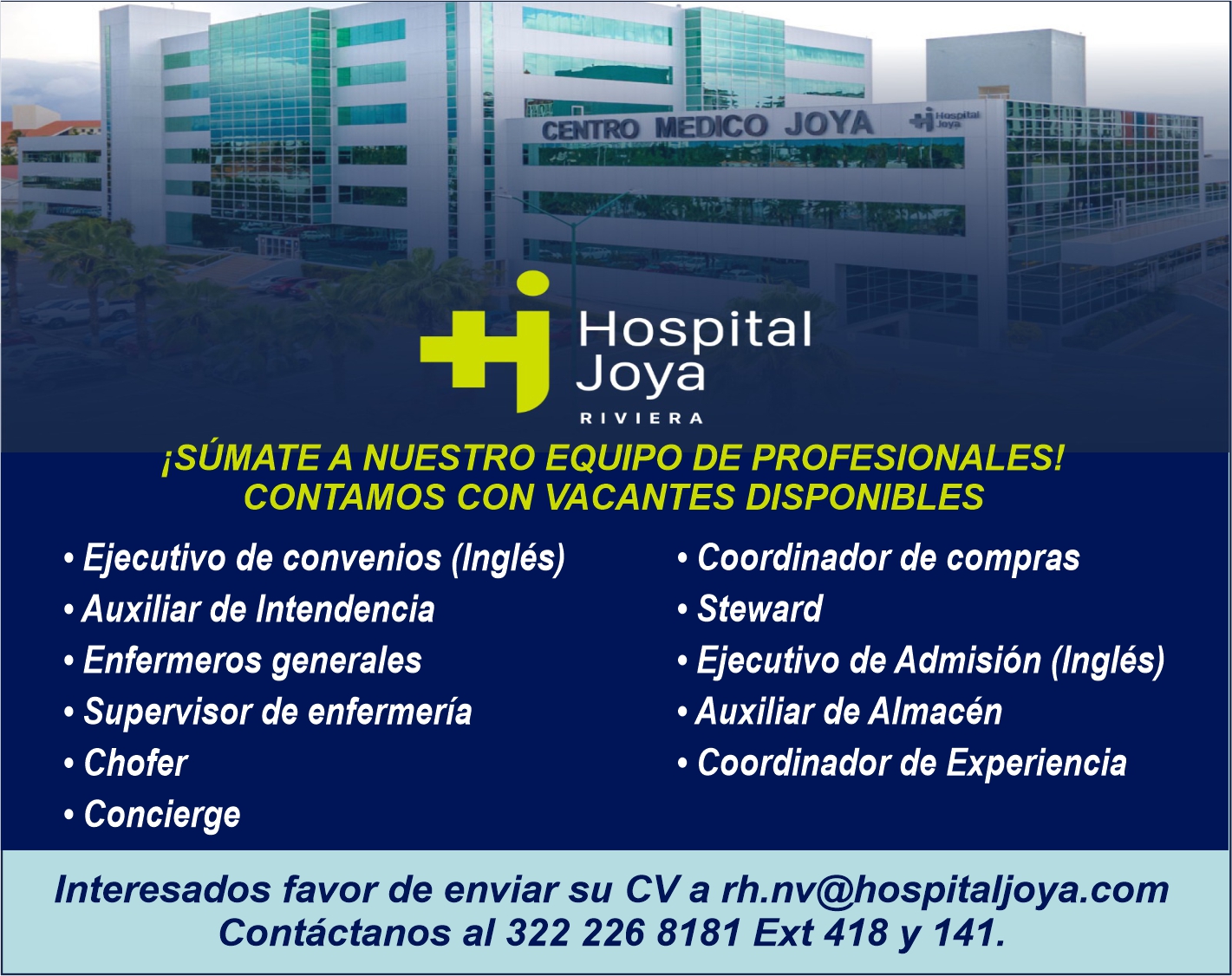 anuncio de 1,
cáno Mérico JOYA
Hospital
Joya
RIVIERA
iSÚMATE A NUESTRO EQUIPO DE PROFESIONALES!
CONTAMOS CON VACANTES DISPONIBLES
• Ejecutivo de convenios (Inglés)
• Auxiliar de Intendencia
• Enfermeros generales
• Supervisor de enfermería
• Chofer
• Concierge
• Coordinador de compras
• Steward
• Ejecutivo de Admisión (Inglés)
• Auxiliar de Almacén
• Coordinador de Experiencia
Interesados favor de enviar su CV a rh.nv@hospitaljoya.com
Contáctanos a1322 226 8181 Ext 418 y 141.
