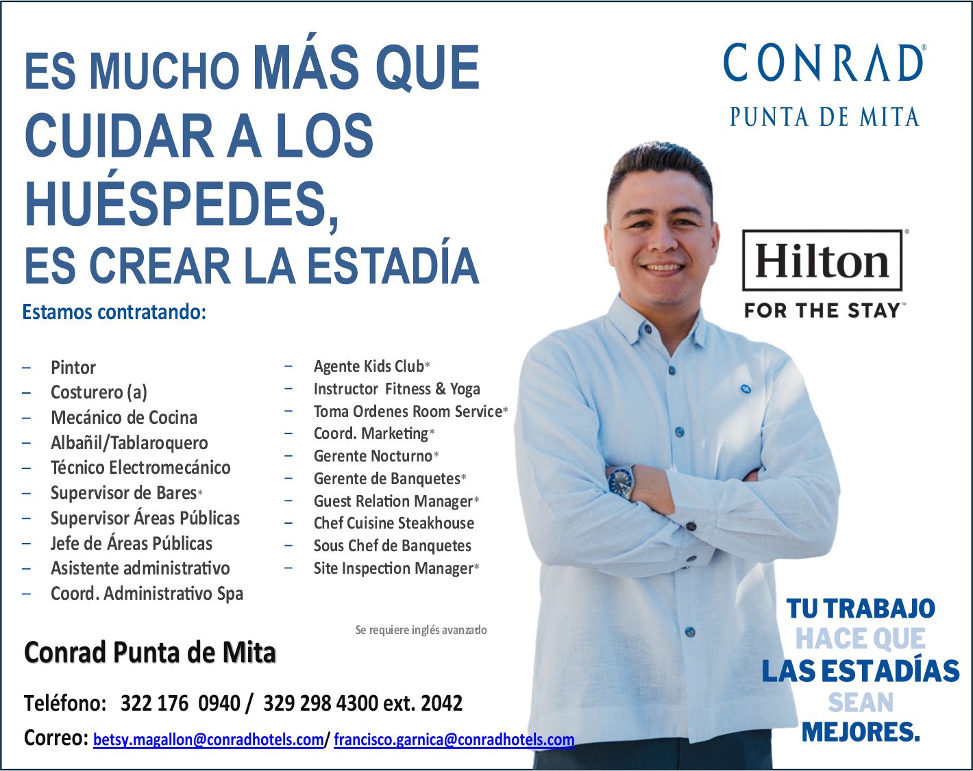 anuncio de ES MUCHO MÁS QUE
CUIDAR A LOS
HUÉSPEDES,
ES CREAR LA ESTADÍA
Estamos contratando:
Pintor
Costurero (a)
Mecánico de Cocina
Albañil/Tablaroquero
Técnico Electromecánico
Supervisor de Bares*
Supervisor Áreas Públicas
Jefe de Áreas Públicas
Asistente administrativo
Coord. Administrativo Spa
Agente Kids Club*
Instructor Fitness & Yoga
Toma Ordenes Room Service*
Coord. Marketing*
Gerente Nocturno*
Gerente de Banquetes*
Guest Relation Manager*
Chef Cuisine Steakhouse
Sous Chef de Banquetes
Site Inspection Manager*
Se requiere inglés avanado
Conrad Punta de Mita
Teléfono: 322 176 0940/ 329 298 4300 ext. 2042
Correo: betsy.magallon@conradhotels.com/francisco. arnica conradhotels.co
CONRÁD
PUNTA DE MITA
FOR THE STAY
TU TRABAJO
HACE QUE
LAS ESTADÍAS I
MEJORES.
