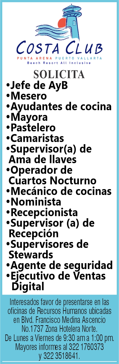 anuncio de Costa cl libpunta arena puerto vallartabeach resort alt inclusivesolicita'jefe de ayb'mesero'ayudantes de cocina'mayora'pastelero'camaristas'supervisor(a) deama de llaves'operador decuartos nocturno'mecanico de cocinas'nominista'recepcionista'supervisor (a) derecepcion'supervisores destewards'agente de seguridad'ejecutivo de ventasdigitalinteresados favor de presentarse en lasoficinas de recursos humanos ubicadasen blvd. francisco medina ascenciono. 1 737 zona hotelera norte.de lunes a viernes de 9:30 ama 1:00 pm.mayores al 322 1760373y 3518641.