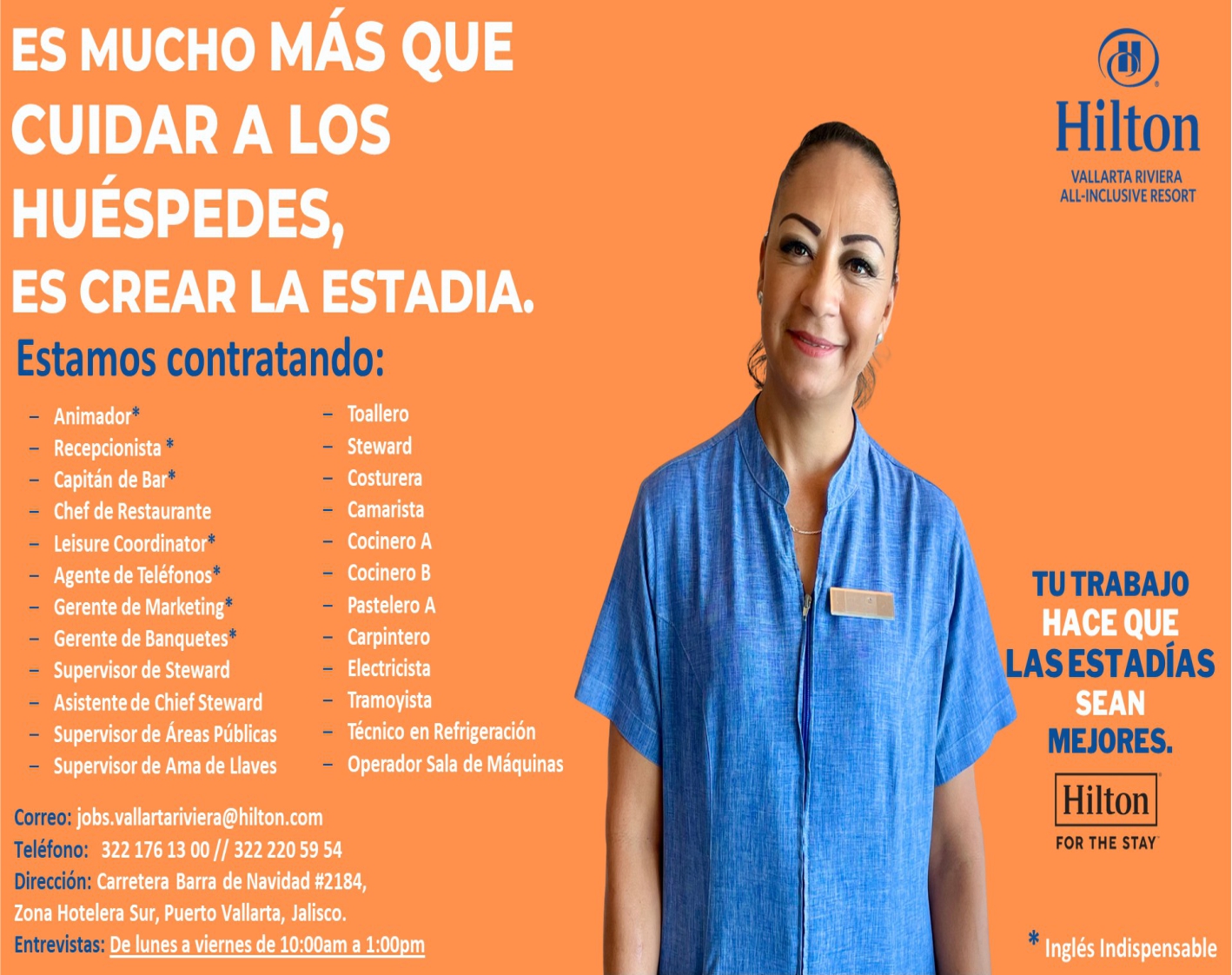 anuncio de Es mucho mAs quecuidar a loshuEspedes,es crear la estadiaestamos contratando:animadorrecepcionistacapitan de barchef de restauranteleisure coordinatoragente de telefonosgerente de marketinggerente de banquetessupervisor de stewardasistente de chief stewardsupervisor de Areas publicassupervisor de ama de llavestoallerostewardcostureracamaristacocinero acocinero bpastelero acarpinteroelectricistatramoyistatecnico en refrigeracionoperador sala de maquinasjobs.vallartariviera@hilton.comcorreo:telefono:322 176 13 oo // 322 220 59 54direccion:carretera barra de navidad #2184,zona hotelera sur, puerto vallarta, jalisco.entrevistas:de lunes a viernes de 10:00am a 1:00pmhiltonvallarta rivieraall.incwsive resorttu trabajohace quelas estadIasseanmejores.hiltonfor the stayingles indispensable