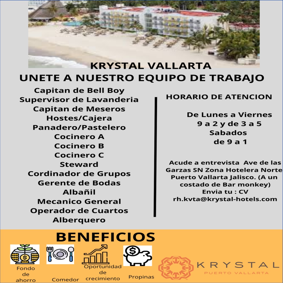 anuncio de Krystal vallartaunete a nuestro equipo de trabajocapitan de bell boysupervisor de lavanderiacapitan de meseroshostes/cajerapanadero/pasteierococinero acocinero bcocinero cstewa rdcordinador de gruposgerente de bodasalbanilmecanico generaloperador de cuartosalberq uerobeneficioshorario de atencionde lunes a viernes9a2yde3a5sabadosacude a entrevista ave de lasgarzas sn zona hotelera nortepuerto vallarta jalisco. (a uncostado de bar monkey)envia tu : cvrh.kvta@krystal-hotels.comfondodeahorrooportunidadpropinascornedor crecimiento