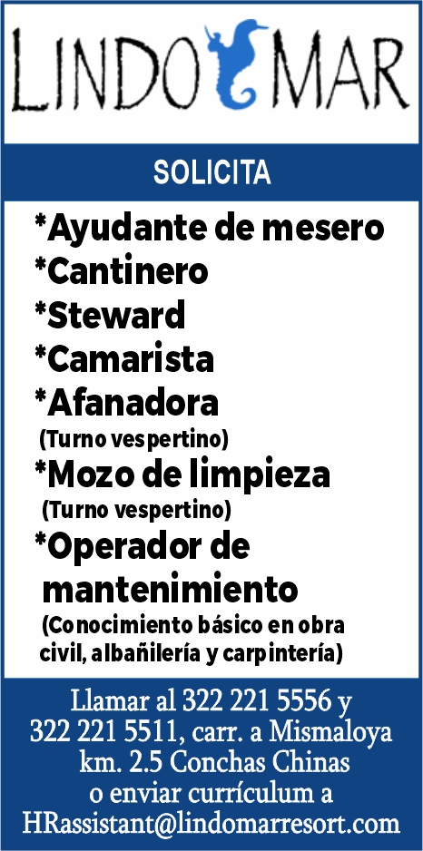 anuncio de Lindotmarsolicita*ayudante de mesero*cantinero*steward*camarista*afanadora(turno vespertino)*mozo de limpieza(turno vespertino)*operador demantenimiento(conocimiento basico en obracivil, albanileria y carp interia)llamar a1 322 221 5556 y322 221 5511, carr. a mismaloyakm. 2.5 conchas chinaso enviar curriculum ahrassistant@lindomarresort.com
