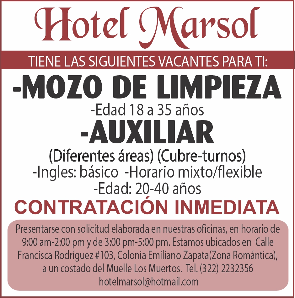 anuncio de (hotcf xarsoftiene las siguientes vacantes para ti:-mozo de limpieza-edad 18 a 35 anos-auxiliar(diferentes areas) (cubre-turnos)-ingles: basico -horario mixto/flexible-edad: 20-40 anoscontrataciOn inmediataresentarse con solicitud elaborada en nuestras oficinas, en horario de9:00 am-2:00 pm y de 3:00 pm-5:00 pm. estamos ubicados en callefrancisca rodriguez #103, colonia emiliano zapata(zona romantica),a un costado del muelle los muertos. tel. (322) 2232356hotelmarsol@hotmail.com