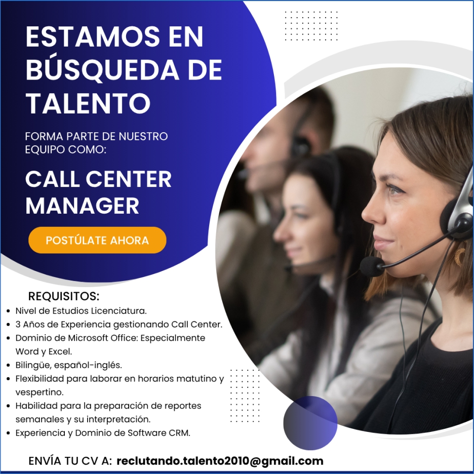 anuncio de Estamos enbUsqueda detalentoforma parte de nuestroequipo como:call centermanagerpostUlate ahorarequisitos:? nivel de estudios licenciatura.? 3 anos de experiencia gestionando call center.? dominio de microsoft office: especialmenteword y excel.? bilingue, espanol-ingles.? flexibilidad para laborar en horarios matutino yvespertino.? habilidad para la preparacion de reportessemanales y su interpretacion.experiencia y dominio de software crm.envIa tu cv a: reclutando.talent02010@gmail.com