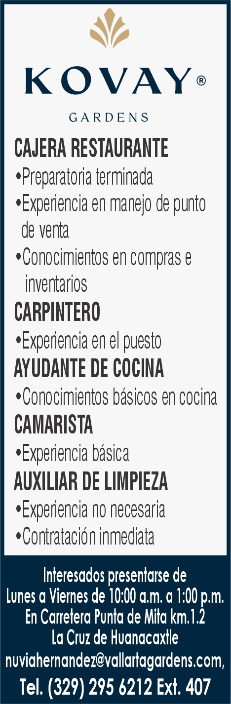 anuncio de Kovay@garden scajera restaurantee preparatoria terminadae experiencia en manejo de puntode venta'conocimientos en compras einventarioscarpinteroe experiencia en ei puestoayudante de cocina'conocimientos basicos en cocinacamaristae experiencia basicaauxiliar de limpiezae experiencia no necesaria'contratacion inmediatainteresados presentarse delunes a viernes de 10:00 a.m. a 1:00 p.m.en carretera punta de mita km. 1.2la cruz de huanacaxtlenuviahernandez@vallartagardens.com/tel. (329) 295 6212 ext. 407