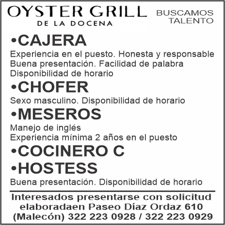 anuncio de Oyster grillbuscamosde la docenacajeratalentoexperiencia en el puesto. honesta y responsablebuena presentacion. facilidad de palabradisponibilidad de horario?chofersexo masculino. disponibilidad de horario?meserosmanejo de inglesexperiencia minima 2 anos en el puesto?cocinero c?hostessbuena presentacion. disponibilidad de horariointeresados presentarse con solicitudelaboradaen paseo diaz ordaz 610(malecon) 322 223 0928 1 322 223 0929