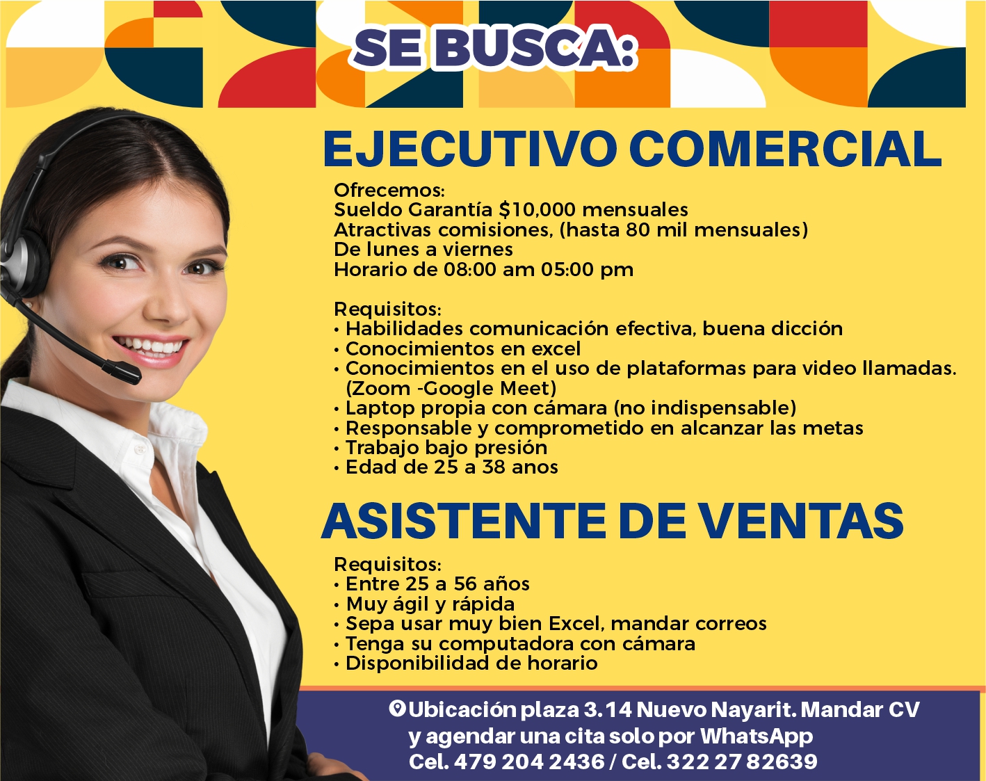 anuncio de Se busca:ejecutivo comercialofrecemos:sueldo garantia $ 10,000 mensualesatractivas comisiones, (hasta 80 mil mensuales)de lunes a vierneshorario de 08:00 am 05:00 pmrequisitos:? habilidades comunicacion efectiva, buena diccion? conocimientos en excel? conocimientos en el uso de plataformas para video llamadas.(zoom -google meet)? laptop propia con camara (no indispensable)? responsable y comprometido en alcanzar las metas? trabajo bajo presion? edad de 25 a 38 anosasistente de ventasrequisitos:? entre 25 a 56 anos? muy agil y rapida? sepa usar muy bien excel, mandar correos? tenga su computadora con camara? disponibilidad de horarioo ubicacion plaza 3.14 nuevo nayarit. mandar cvy agendar una cita solo por whatsappcel. 479 204 2436 / cel. 322 27 82639