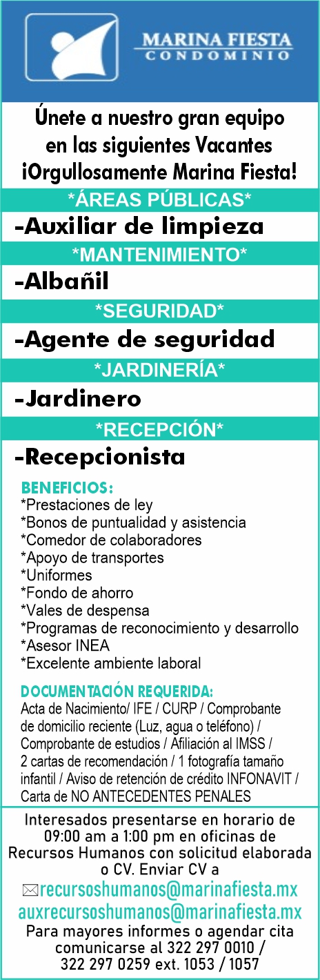 anuncio de Marina fiestacondominiounete a nuestro gran equipoen las siguientes vacantesiorgullosamente marina fiesta!*Areas pUblicas*-auxiliar de limpieza-albanil-agente de seguridad-jardinero-recepcionistabeneficios:*prestaciones de ley*bonos de puntualidad y asistencia*comedor de colaboradores*apoyo de transportes*uniformes*fondo de ahorro*vales de despensa*programas de reconocimiento y desarrollo*asesor inea*excelente ambiente laboraldocumen requerida:acta de nacimiento/ ife i curp i comprobantede domicilio reciente (luz, agua o telefono) /comprobante de estudios i afiliacion al imss /2 cartas de recomendacion / i fotografia tamanoinfantil / aviso de retencion de credito infonavit /carta de no antecedentes penalesinteresados presentarse en horario de09:00 am a 1:00 pm en oficinas derecursos humanos con solicitud elaboradao cv. enviar cv agrecursoshumanos@marinafiesta.mxauxrecursoshumanos@marinafiesta.mxpara mayores informes o agendar citacomunicarse al 322 297 0010 /322 297 0259 ext. 1053 / 1057