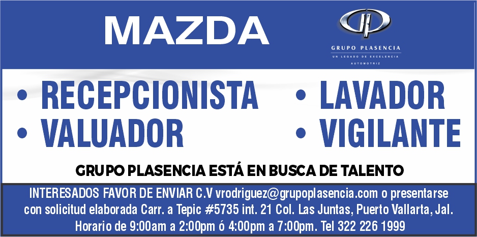 anuncio de Mazdarecepcionistavaluadorcidgrupo plasencialavadorvigilantecrupo plasencia estA en busca de talentointeresados favor de enviar c.v vrodriguez@grupoplasencia.com presentarsecon solicitud elaborada carr. a tepic #5735 int. 21 col. las juntas, puerto vallarta, jal.horario de g:ooam a 2:oopm o 4:oopm a 7:oopm. tel 322 226 1999
