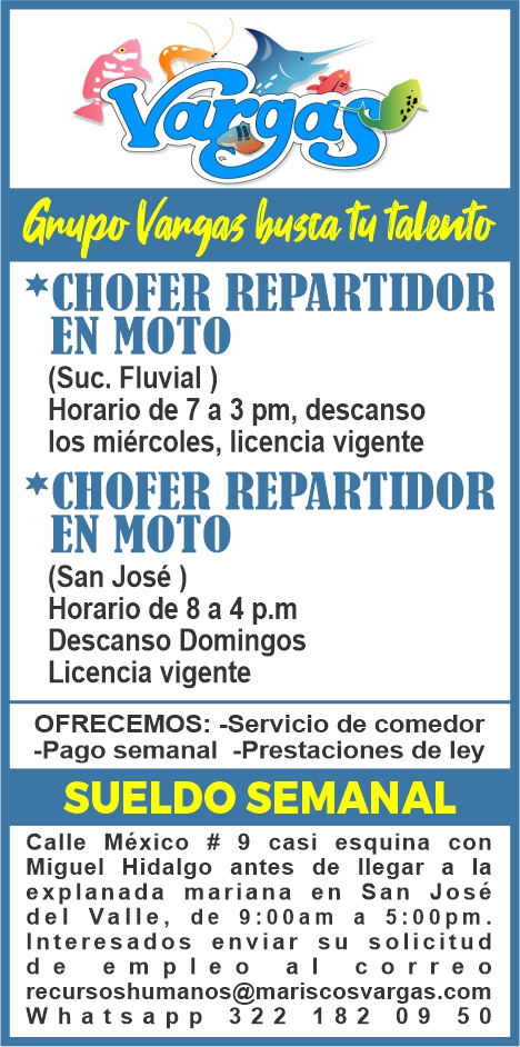 anuncio de Talento*chofer repartidormoto(suc. fluvial )horario de 7 a 3 pm, descansolos miercoles, licencia vigente*chofer repartidormoto(san jose )horario de 8 a 4 p.mdescanso domingoslicencia vigenteofrecemos: -servicio de comedor-pago semanal -prestaciones de leysueldo semanalcalle mexico # 9 casi esquina conmiguel hidalgo antes de llegar a laexplanada mariana en san josedel valle, de 9:00 am a 5 : oopm.interesados enviar su solicitudd e e m pl e o a i c o r reorecursoshumanos@mariscosvargas.comwhatsapp 322 182 09 50