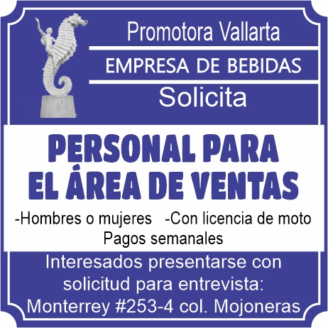 anuncio de Promotora vallartaempresa de bebidassolicitapersonal parael Area ventas-hombres o mujeres -con licencia de motopagos semanalesinteresados presentarse consolicitud para entrevista:monterrey #253-4 col. mojoneras