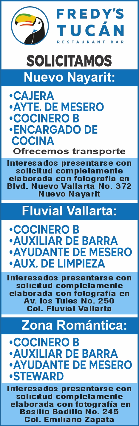 anuncio de F re dy'stucAnrestauran t b arsolicitamosnuevo nayarit:'cajera,ayte. de mesero'cocinero b'encargado decocinaofrecemos transporteinteresados presentarse consolicitud completamenteelaborada con fotografia enbivd. nuevo vallarta no. 372nuevo nayaritfluvial vallarta:cocinero b'auxiliar de barra'ayudante de mesero'aux. de limpiezainteresados presentarse consolicitud completamenteelaborada con fotografia enav. los tules no. 250col. fluvial vallartazona romantica:'cocinero b'auxiliar de barra,ayudante de mesero'stewardinteresados presentarse consolicitud completamenteelaborada con fotografia enbasilio badillo no. 245col. emiliano zapata