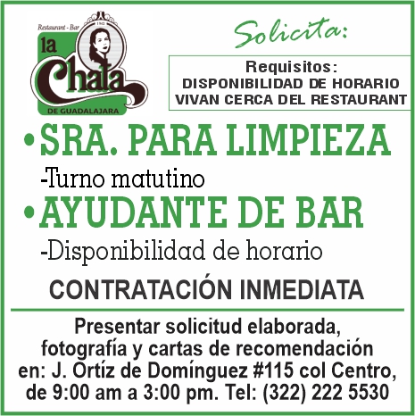anuncio de Requisitos:disponibilidad de horariovivan cerca del restaurant' sra. para limpieza-turno matutino'ayudante de bar-disponibilidad de horariocontrataciOn inmediatapresentar solicitud elaborada,fotografia y cartas de recomendacionen: j. ortiz de dominguez #115 col centro,de 9:00 am a 3:00 pm. tel: (322) 222 5530