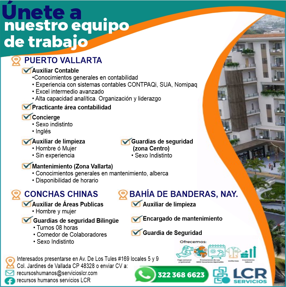 anuncio de Nuestro equipode trabajopuerto vallartaauxiliar contable?conocimientos generales en contabilidad? experiencia con sistemas contables contpaqi, sua, nomipaq? excel intermedio avanzado? alta capacidad analitica. organizacion y liderazgopracticante area contabilidadconcierge? sexo indistinto. inglesauxiliar de limpieza? hombre o mujer? sin experienciamantenimiento (zona vallarta)1guardias de seguridad(zona centro)? sexo indistinto? conocimientos generales en mantenimiento, alberca? disponibilidad de horario2conchas chinasauxiliar de Areas publicas? hombre y mujerbahIa de banderas, nay.9guardias de seguridad bilingue? turnos 08 horas? comedor de colaboradores? sexo indistintoauxiliar de limpiezaencargado de mantenimientoguardia de seguridad(o interesados presentarse en av. de los tules #169 locales 5 y 9col. jardines de vallada cp 48328 0 enviar cv a:recursoshumanos@servicioslcr.comorecursos humanos servicios lcr322 368 6623 e
