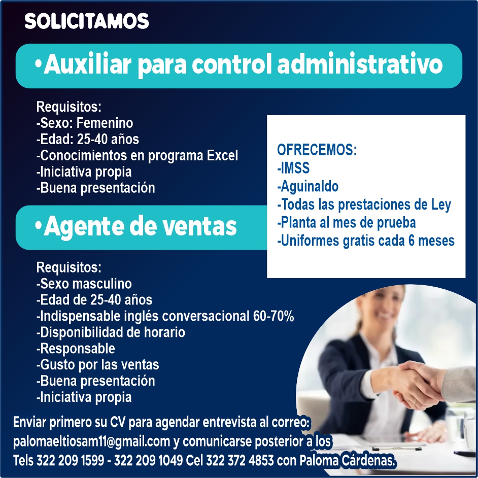 anuncio de Solicitamos'auxiliar para control administrativorequisitos:-sexo: femenino-edad: 25-40 anos-conocimientos en programa excel-iniciativa propia-buena presentacion'agente de ventasrequisitos:-sexo masculino-edad de 25-40 anosofrecemos:-imss-aguinaldo-todas las prestaciones de ley-planta al mes de prueba-uniformes gratis cada 6 meses-indispensable ingles conversacional 60-70%-disponibilidad de horario-responsable-gusto por las ventas-buena presentacion-iniciativa propiaenviar primero su cv para agendar entrevista al correo:palomaeltiosamll@gmail.com y comunicarse posterior a lostels 322 209 1599 - 322 209 1049 cel 322 372 4853 con paloma cardenas.