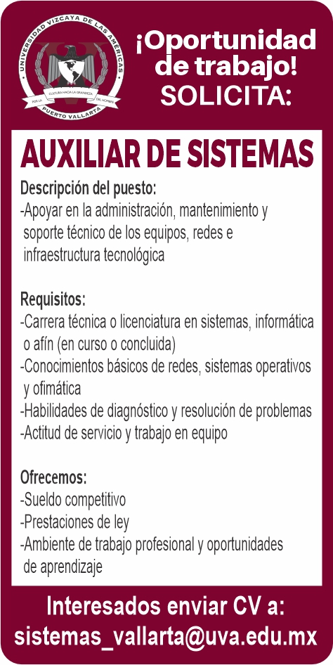 anuncio de Ioportunidadde trabajo!solicita:auxiliar de sistemasdescripcion del puesto:-apoyar en la administracion, mantenimiento ysoporte tecnico de los equipos, redes einfraestructura tecnologicarequisitos:-carrera tecnica o licenclatura en sistemas, informaticao afl'n (en curso o concluida)-conocimientos basicos de redes: sistemas operativosy ofimatica-habilidades de diagnostico y resolucion de problemas-actitud de servicio y trabajo en equipoofrecemos:-sueldo competitivo-prestaclones de ley-ambiente de trabajo profesional y oportunidadesde aprendizajeinteresados enviar cv a:sistemas_vallarta@uva.edu.mx