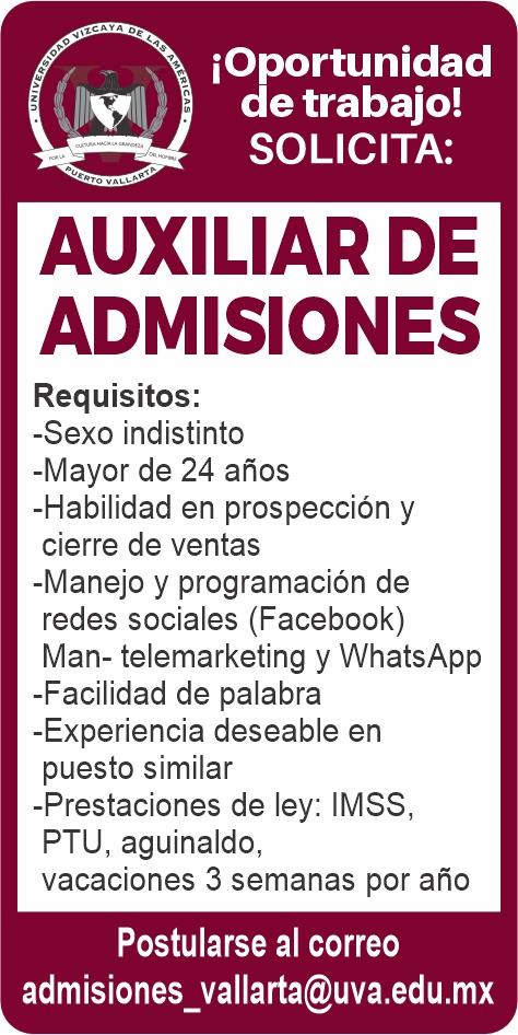 anuncio de Ioportunidadviii de trabajo!solicita:auxiliar deadmisionesrequisitos:-sexo indistinto-mayor de 24 anos-habilidad en prospeccion ycierre de ventas-manejo y programacion deredes sociales (facebook)man- telemarketing y whatsapp-facilidad de palabra-experiencia deseable enpuesto similar-prestaciones de ley: imss,p tu, aguinaldo,vacaciones 3 semanas por anopostularse al correoadmisiones_vallarta@uva.edu.mx