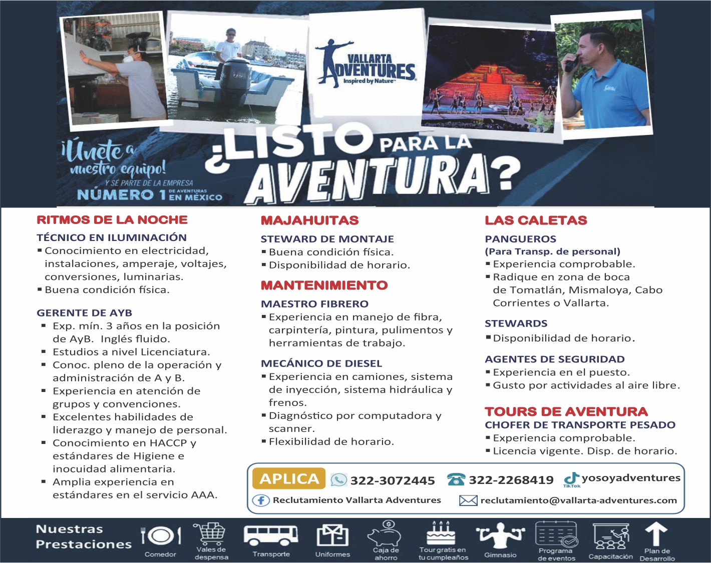 anuncio de Vallartaventurese*ed by n*ure?equipo!y sE parte de la empresanUmero 1ritmos de la nochetEcnico en iluminaciOn? conocirniento en electricidad,instalaciones, amperaje, voltajes,conversiones, luminarias.? buena condicion fisica.gerente de ayb? exp. min. 3 anos en la posicionde ayb. ingles fluido.? estudios a nivel licenciatura.conoc. pleno de la operacion yadministracion de a y b.- experiencia en atencion degrupos y convenciones.? excelentes habilidades deliderazgo y manejo de personal.conocimiento en haccp yestandares de higiene einocuidad alimentaria.amplia experiencia enestandares en el servicio aaa.n uestrasprestacionesvales dedespensa? nveniiira?majahuitassteward de montaje? buena condicion fisica.? disponibilidad de horario.mantenimientomaestro fibrero? experiencia en manejo de fibra,carpinteria, pintura, pulimentos yherramientas de trabajo.mecAnico de diesel? experiencia en camiones, sistemade inyeccion, sistema hidraulica yfrenos.? diagnostico por computadora yscanner.? flexibilidad de horario.las caletaspangueros(para transp. de personal)? experiencia comprobable.radique en zona de bocade tomatlan, mismaloya, cabocorrientes o vallarta.stewards? disponibilidad de horario.agentes de seguridad? experiencia en ei puesto.? gusto por actividades al aire libre.tours de aventurachofer de transporte pesadoexperiencia comprobable.? licencia vigente. disp. de horario.yosoyadventuresaplica322-2268419322-3072445reclutamiento@vallarta-adventures.comf reclutamiento vallarta adventurescaja detranspaten ifo rrnestour g r atis entu cumpleanosgimnasioprogramade e ven toscapacitaconplan dedesarrollo