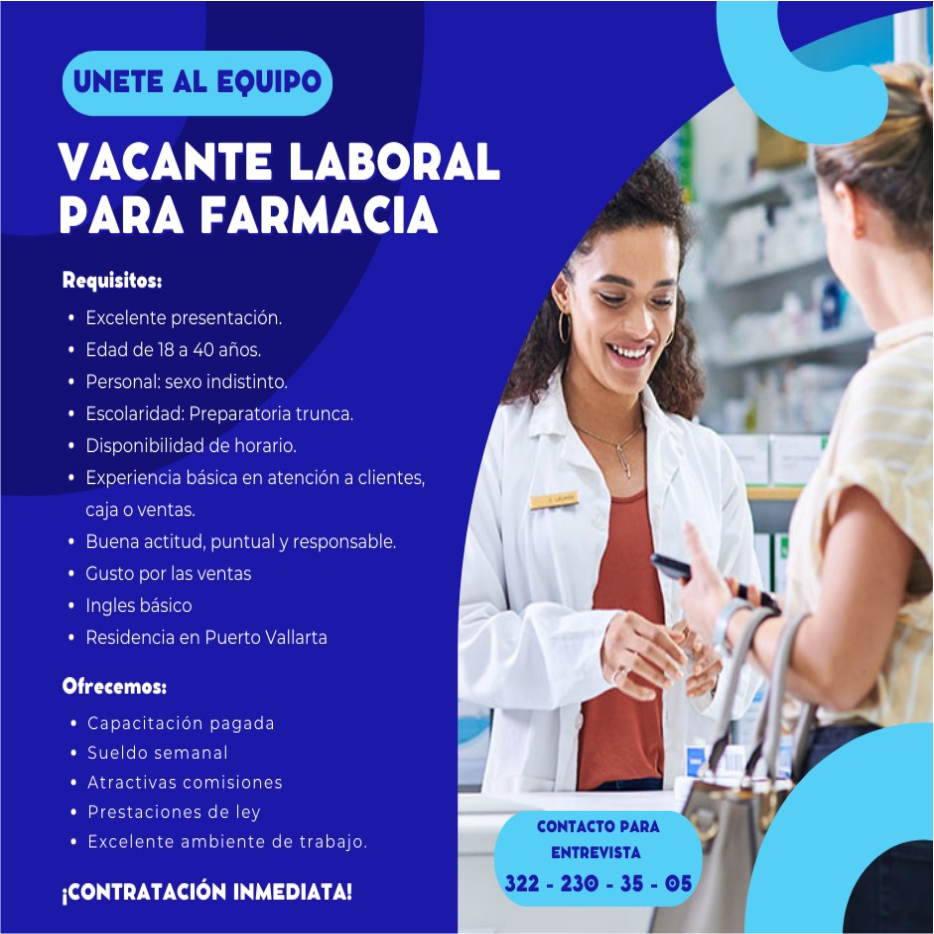 anuncio de Unete al equipovacante laboralpara farmaciarequisitos:? excelente presentacion.? edad de 18 a 40 anos,? personal: sexo indistinto.? escolaridad: preparatoria trunca.disponibilidad de horario.experiencia basica en atencion a clientes,caja o ventas.? buena actitud, puntual y responsable.? gusto por las ventas? ingles basico? puertoofrecemos:? capacitacion pagada? sueldo semanal? atractivas comisiones? prestaciones de ley? excelente ambiente de trabajo.icontrataclOn inmediata!contacto paraentrevista322 - 230 - 35 - 05