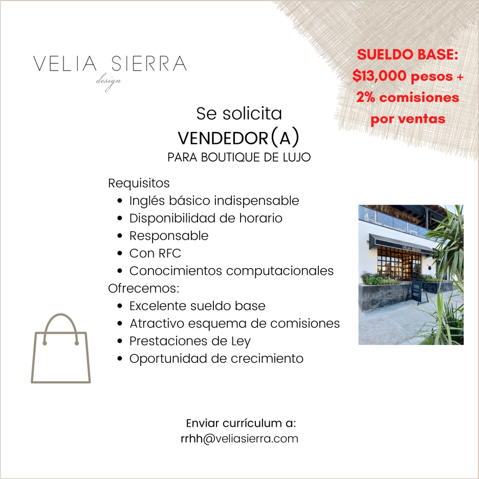 anuncio de Velia sierrase solicitavendedor (a)para boutique de lujorequisitos? ingles basico indispensable? disponibilidad de horario? responsable? con rfc? conocimientos computacionalesofrecemos:? excelente sueldo base? atractivo esquema de comisiones? prestaciones de ley? oportunidad de crecimientoenviar curriculum a:rrhh@veliasierra.comsueldo base:$13,000 pesos +2% comisionespor ventas