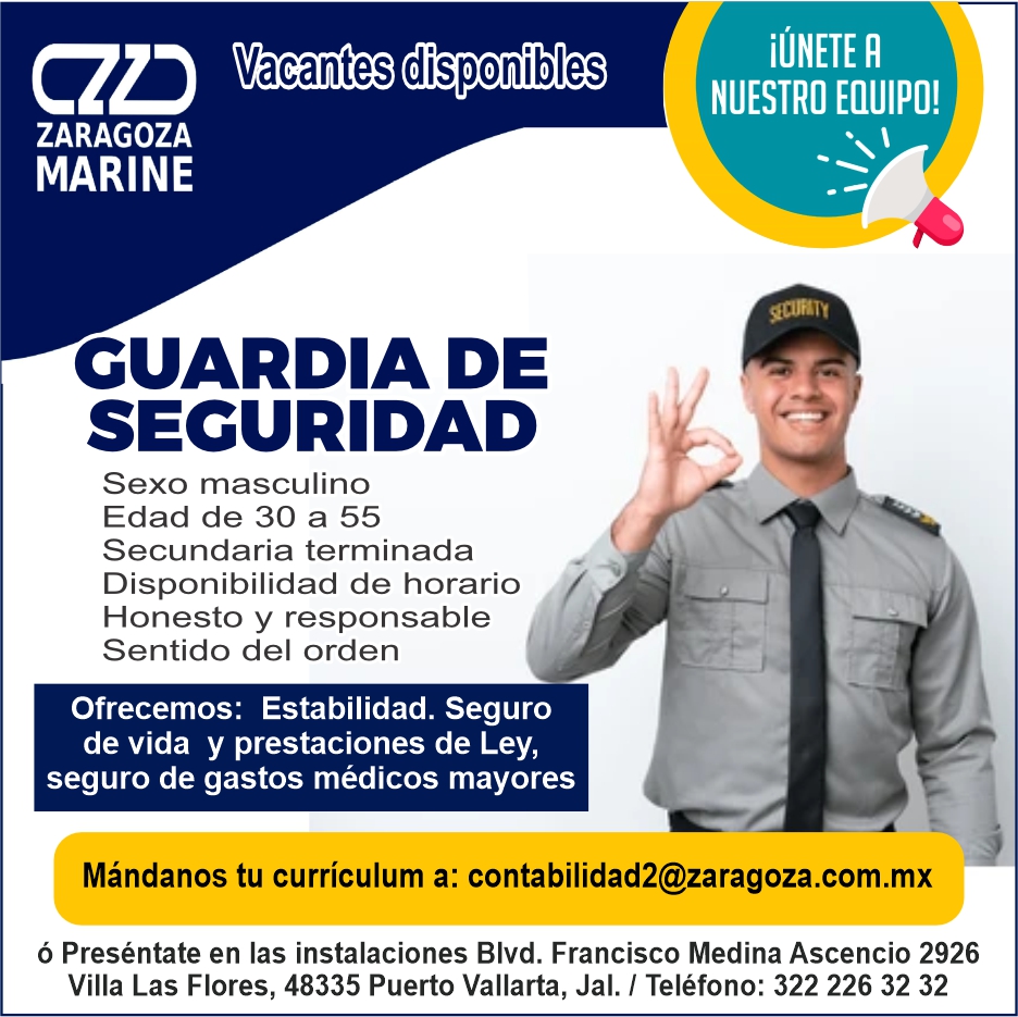 anuncio de Vacantes disponibleszaragozamarinecuardia desecuridadsexo masculinoedad de 30 a 55secundaria terminadadisponibilidad de horariohonesto y responsablesentido del ordenofrecemos: estabilidad. segurode vida y prestaciones de ley,seguro de gastos medicos mayoresiljnete rnuestro equipo!i'mandanos tu curriculum a: contabilidad2@zaragoza.com.mxo presentate en las instalaciones blvd. francisco medina ascencio 2926villa las flores, 48335 puerto vallarta, jal. 1 telefono: 322 226 32 32