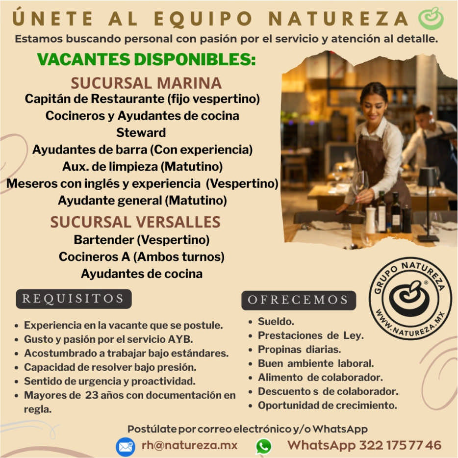 anuncio de Unete al equipo n ature zaestamos buscando personal con pasion por ei servicio y atencion al detalle.vacantes disponibles:sucursal marinacapitan de restaurante (fijo vespertino)cocineros y ayudantes de cocinastewardayudantes de barra (con experiencia)aux. de limpieza (matutino)meseros con ingles y experiencia (vespertino)??????ayudante general (matutino)sucursal versallesbartender (vespertino)cocineros a (ambos turnos)ayudantes de cocinarequisitosexperiencia en la vacante que se postule.gusto y pasion por el servicio ayb.acostumbrado a trabajar bajo estandares.capacidad de resolver bajo presion.sentido de urgencia y proactividad.mayores de 23 anos con documentacion enregla.o natoofrecemos???????sueldo.prestaciones de ley.propinas diarias.buen ambiente laboral.alimento de colaborador.descuento s de colaborador.oportunidad de crecimiento.postulate por correo electronico y/o whatsappwhatsapp 3221757746natureza.mx