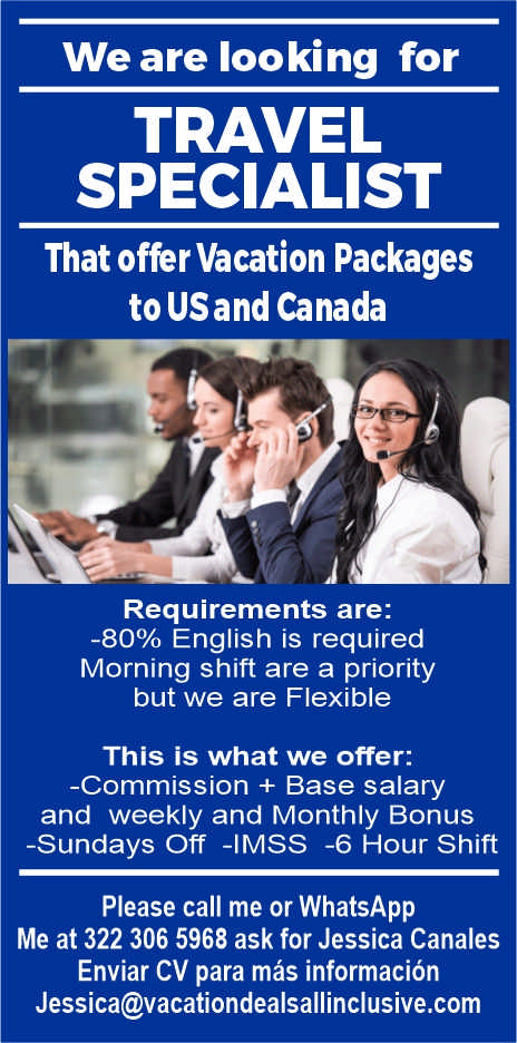 anuncio de We are looking fortravelspecialistthat offer vacation packagesto usand canadarequirements are:-80% english is requiredmorning shift are a prioritybut we are flexiblethis is what we offer:-commission + base salaryand weekly and monthly bonus-sundays off -imss -6 hour shiftplease call me or whatsappme at 322 306 5968 ask for jessica canalesenviar cv para mas informacionjessica@vacationdealsallinclusive.com