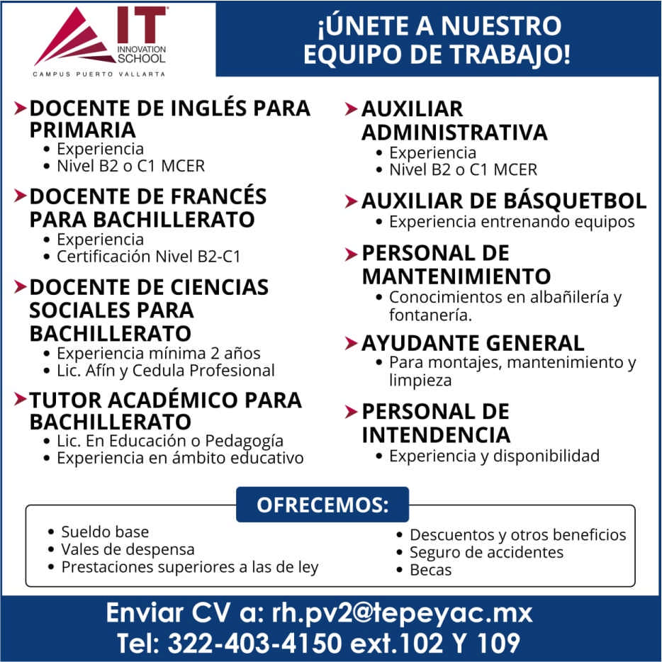 anuncio de Innovationschooliunete a nuestroequipo de trabajo!>docente de inglEs paraprimaria? experiencia? nivel b2 0 cl mcer>docente de francEspara bachillerato? experiencia? certificacion nivel b2-c1>docente de cienciassociales parabachillerato? experiencia minima 2 anos? lic. afin y cedula profesional*tutor acadEmico parabachillerato? lic. en educacion o pedagogia? experiencia en ambito educativo>auxiliaradministrativa? experiencia? nivel b2 0 cl mcer>auxiliar de bAsquetbol i? experiencia entrenando equipos> personal demantenimiento? conocimientos en albanileria yfontaneria.>ayudante general? para montajes, mantenimiento ylimpieza> personal deintendencia? experiencia y disponibilidadofrecemos:? sueldo base? vales de despensa? prestaciones superiores a las de ley? descuentos y otros beneficios? seguro de accidentes? becasenviar cv a: rh.pv2@tepeyac.mxtel: 322-403-4150 ext. 102 y 109