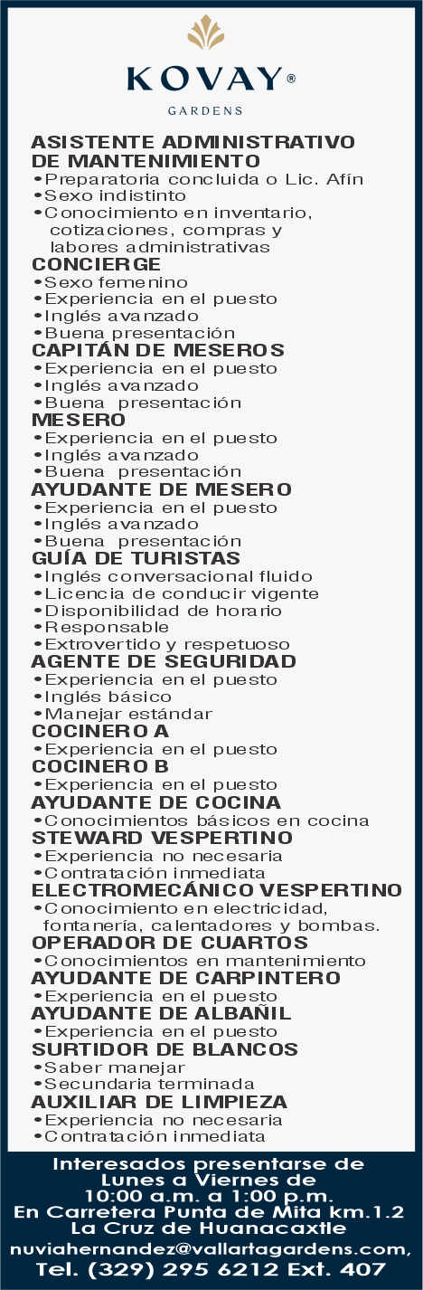 anuncio de Kovay@caroensasi stente admi ni strativooe mantenimiento?preparatoria concluida o lic. afin?s exo ind istinto?conocimiento en inventario,cotiza ciones, compras ylabores administrativasconcierge?s exo feme nino? experiencia en el puesto?ingles ava nzado? buena presentacioncapitAn de meseros?experiencia en el puesto? ingles ava nzado? buena presentac ionmesero? experiencia en el puesto? ingles avanzado?buena presentac ionayudante de mesero? experiencia en el puesto?ingles avanzado? buena presentac ionguIa de turistas?ingles conversacional fluido?licencia de cond ucir vigente? disponibilidad de horano? r espo nsab le? extrovertido y respetuosoagente de seguridad?experiencia en el puesto? ingles basico? manejar estandarcocinero a? experiencia en el puestococinero b?experiencia en el puestoayudante de cocina?conocimientos basicos en cocinasteward vespertino? experiencia no necesaria?c ontralacion inmed iataelectromecAnico vesperti no?c onocimiento en electric idad,fonta neria, calentadores y bombas.operador de cuartosonocimientos en manteni mientoayudante de carpintero? experiencia en el puestoayudante de albaNil? experiencia en el puestosurtidor de blancos? saber ma nejar?secundaria terminadaauxiliar de limpieza?experiencia no necesaria?c ontrala cion inmed iatainteresados presentarse delunes a viernes de10:00 a 1:00 p.m-en carretera punta de mita km.i-2la cruz de huanacaxtlenuviahernandez@vallartagardens-com,tel. (329) 295 6m2 ext. 407