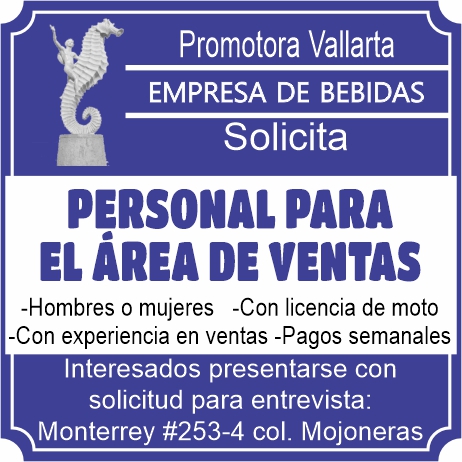 anuncio de Promotora vallartaempresa de bebidassolicitapersonal parael Area ventas-hombres o mujeres -con licencia de moto-con experiencia en ventas -pagos semanalesinteresados presentarse consolicitud para entrevista:monterrey #253-4 col. mojoneras