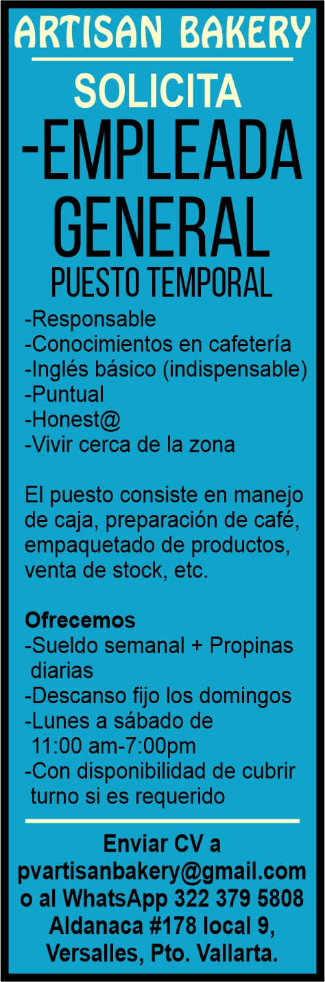 anuncio de Rt(son bakersolicita-empleadageneralpuesto temporal-responsable-conocimientos en cafeteria-ingles basico (indispensable)-puntual-honest@-vivir cerca de la zonaei puesto consiste en manejode caja, preparacion de cafe,empaquetado de productos,venta de stock, etc.ofrecemos-sueldo semanal + propinasdiarias-descanso fijo los domingos-lunes a sabado de11 am-7:oopm-con disponibilidad de cubrirturno si es requeridoenviar cv apvartisanbakery@gmail.como al whatsapp 322 379 5808aldanaca #178 local 9,versalles, pto. vallarta.