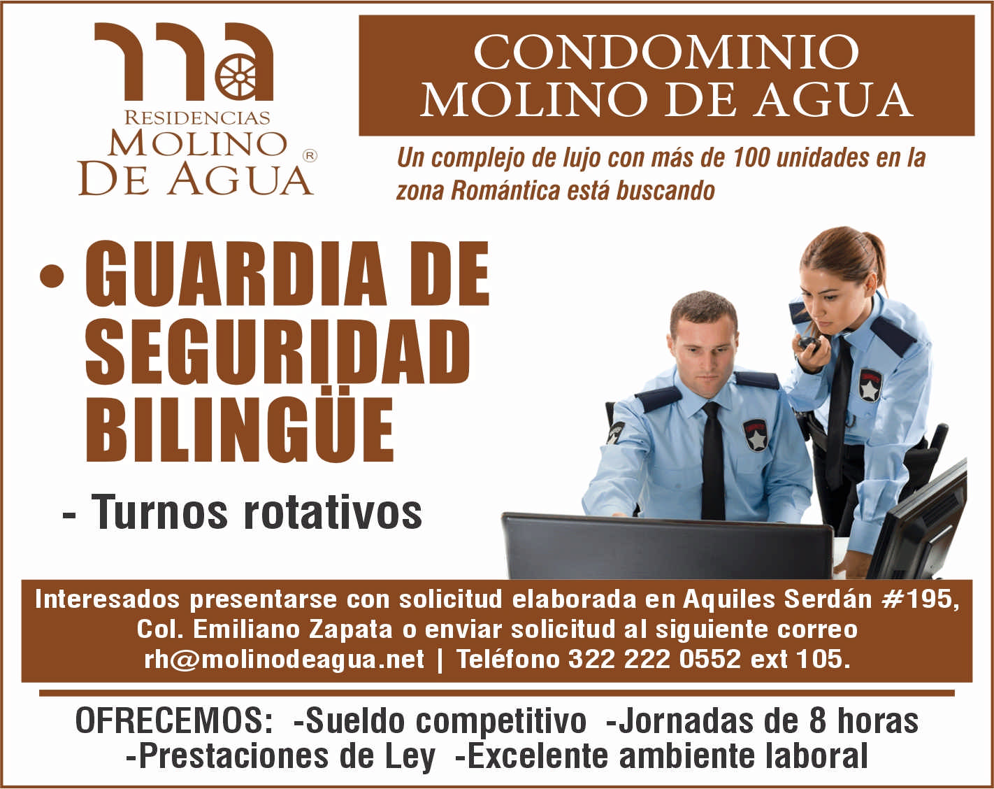 anuncio de Residenciasmolinode aguacondominiomolino de aguaun complejo de lujo con mas de 100 unidades en lazona romantica esta buscandoguardia deseguridadbilingue- turnos rotativosinteresados presentarse con solicitud elaborada en aquiles serdan #195,col. emiliano zapata o enviar solicitud al siguiente correorh@molinodeagua.net i telefono 322 222 0552 ext 105.ofrecemos: -sueldo competitivo -jornadas de 8 horas-prestaciones de ley -excelente ambiente laboral