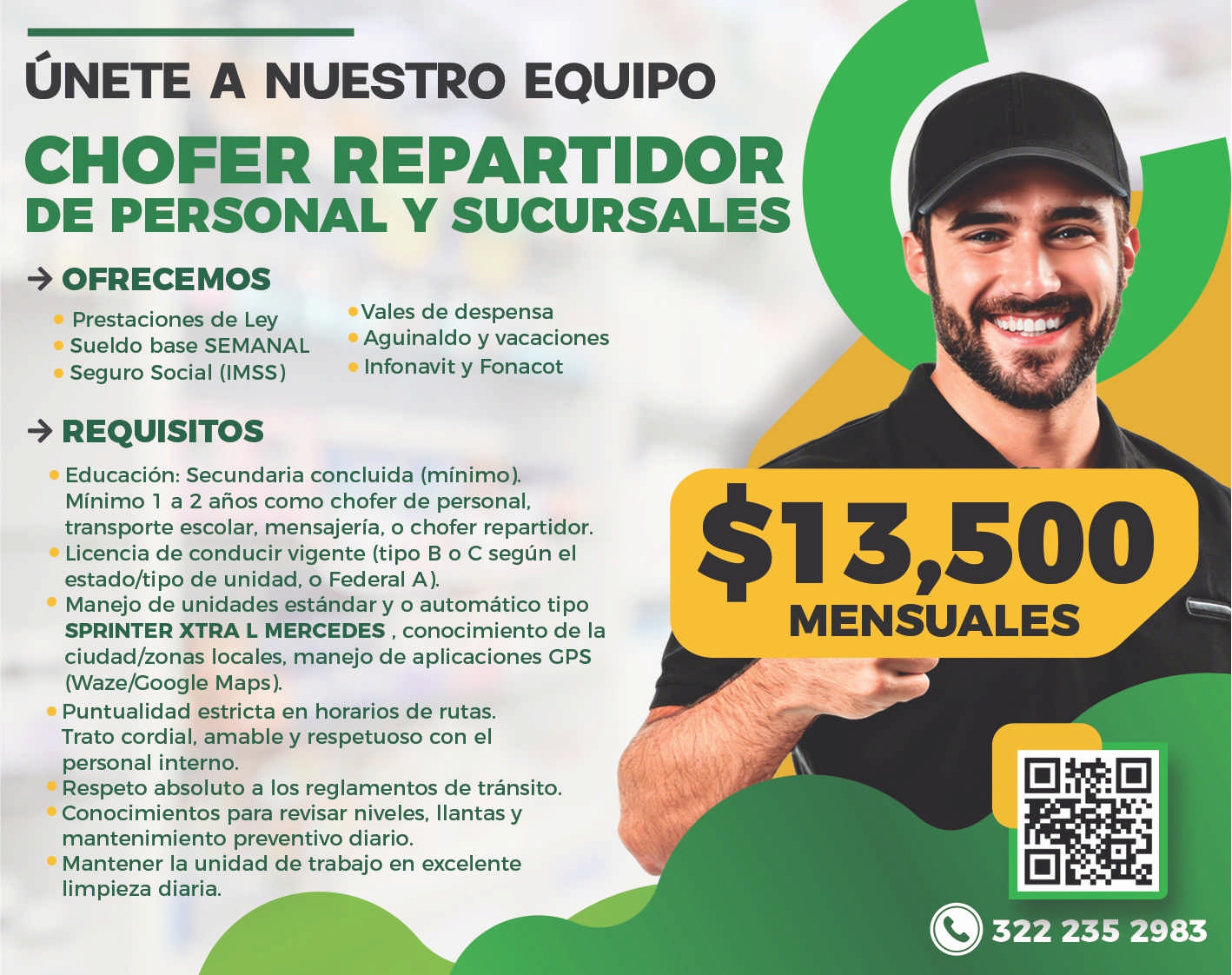 anuncio de Unete a nuestro equipochofer repartidorde personal y sucursales+ ofrecemosprestaciones de leysueldo base semanalseguro social (imss)+ requisitos'vales de despensaaguinaldo y vacacionesinfonavit y fonacoteducacion: secundaria concluida (minimo).minimo 1 a 2 anos como chofer de personal,transporte escolar, mensajeria, o chofer repartidor.licencia de conducir vigente (tipo b o c segun elestado/tipo de unidad, o federal a).manejo de unidades estandar y o automatico tiposprinter xtra l mercedes , conocimiento de laciudad/zonas locales, manejo de aplicaciones gps(waze/coogle maps).puntualidad estricta en horarios de rutas.etrato cordial, amable y respetuoso con elpersonal interno.respeto absoluto a los reglamentos de transito.conocimientos para revisar niveles, llantas ymantenimiento preventivo diario.mantener la unidad de trabajo en excelentelimpieza diaria.$13,500mensuales322 235 2983
